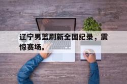 米兰体育-辽宁男篮刷新全国纪录，震惊赛场。