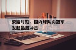 米兰体育中国官网-荣耀时刻，国内球队向冠军发起最后冲击