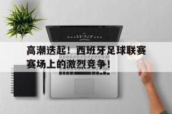 米兰体育-高潮迭起！西班牙足球联赛赛场上的激烈竞争！