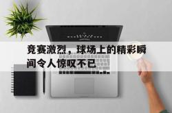 米兰体育-竞赛激烈，球场上的精彩瞬间令人惊叹不已