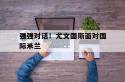 米兰体育中国官网-强强对话！尤文图斯面对国际米兰