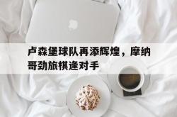 米兰体育-卢森堡球队再添辉煌，摩纳哥劲旅棋逢对手
