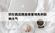 米兰体育中国官网-切尔西近期连续客场失利影响士气