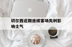 米兰体育中国官网-切尔西近期连续客场失利影响士气