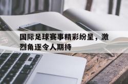 米兰体育-国际足球赛事精彩纷呈，激烈角逐令人期待