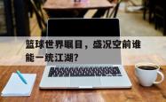 米兰体育-篮球世界瞩目，盛况空前谁能一统江湖？