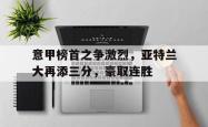 米兰体育-意甲榜首之争激烈，亚特兰大再添三分，豪取连胜