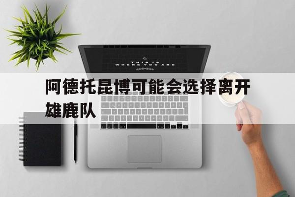 阿德托昆博可能会选择离开雄鹿队