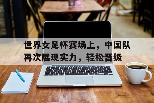 世界女足杯赛场上，中国队再次展现实力，轻松晋级